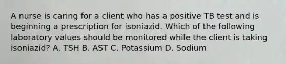 A nurse is caring for a client who has a positive TB test and is beginning a prescription for isoniazid. Which of the following laboratory values should be monitored while the client is taking isoniazid? A. TSH B. AST C. Potassium D. Sodium