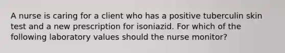 A nurse is caring for a client who has a positive tuberculin skin test and a new prescription for isoniazid. For which of the following laboratory values should the nurse monitor?