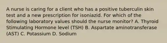 A nurse is caring for a client who has a positive tuberculin skin test and a new prescription for isoniazid. For which of the following laboratory values should the nurse monitor? A. Thyroid Stimulating Hormone level (TSH) B. Aspartate aminotransferase (AST) C. Potassium D. Sodium