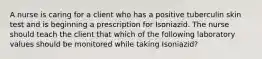 A nurse is caring for a client who has a positive tuberculin skin test and is beginning a prescription for Isoniazid. The nurse should teach the client that which of the following laboratory values should be monitored while taking Isoniazid?