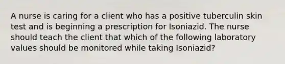 A nurse is caring for a client who has a positive tuberculin skin test and is beginning a prescription for Isoniazid. The nurse should teach the client that which of the following laboratory values should be monitored while taking Isoniazid?