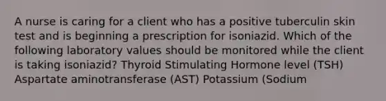 A nurse is caring for a client who has a positive tuberculin skin test and is beginning a prescription for isoniazid. Which of the following laboratory values should be monitored while the client is taking isoniazid? Thyroid Stimulating Hormone level (TSH) Aspartate aminotransferase (AST) Potassium (Sodium