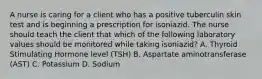 A nurse is caring for a client who has a positive tuberculin skin test and is beginning a prescription for isoniazid. The nurse should teach the client that which of the following laboratory values should be monitored while taking isoniazid? A. Thyroid Stimulating Hormone level (TSH) B. Aspartate aminotransferase (AST) C. Potassium D. Sodium