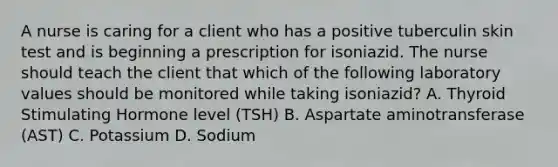 A nurse is caring for a client who has a positive tuberculin skin test and is beginning a prescription for isoniazid. The nurse should teach the client that which of the following laboratory values should be monitored while taking isoniazid? A. Thyroid Stimulating Hormone level (TSH) B. Aspartate aminotransferase (AST) C. Potassium D. Sodium