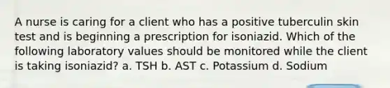 A nurse is caring for a client who has a positive tuberculin skin test and is beginning a prescription for isoniazid. Which of the following laboratory values should be monitored while the client is taking isoniazid? a. TSH b. AST c. Potassium d. Sodium