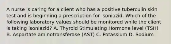 A nurse is caring for a client who has a positive tuberculin skin test and is beginning a prescription for isoniazid. Which of the following laboratory values should be monitored while the client is taking isoniazid? A. Thyroid Stimulating Hormone level (TSH) B. Aspartate aminotransferase (AST) C. Potassium D. Sodium