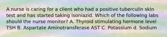 A nurse is caring for a client who had a positive tuberculin skin test and has started taking isoniazid. Which of the following labs should the nurse monitor? A. Thyroid stimulating hormone level TSH B. Aspartate Aminotransferase AST C. Potassium d. Sodium