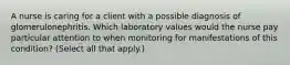 A nurse is caring for a client with a possible diagnosis of glomerulonephritis. Which laboratory values would the nurse pay particular attention to when monitoring for manifestations of this​ condition? ​(Select all that​ apply.)