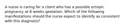 A nurse is caring for a client who has a possible ectopic pregnancy at 8 weeks gestation. Which of the following manifestations should the nurse expect to identify as consistent with this diagnosis?