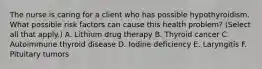 The nurse is caring for a client who has possible hypothyroidism. What possible risk factors can cause this health problem? (Select all that apply.) A. Lithium drug therapy B. Thyroid cancer C. Autoimmune thyroid disease D. Iodine deficiency E. Laryngitis F. Pituitary tumors