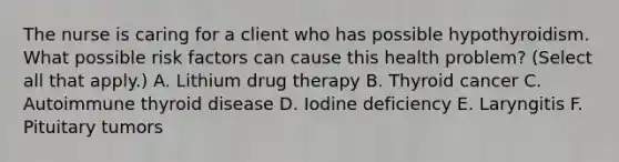 The nurse is caring for a client who has possible hypothyroidism. What possible risk factors can cause this health problem? (Select all that apply.) A. Lithium drug therapy B. Thyroid cancer C. Autoimmune thyroid disease D. Iodine deficiency E. Laryngitis F. Pituitary tumors