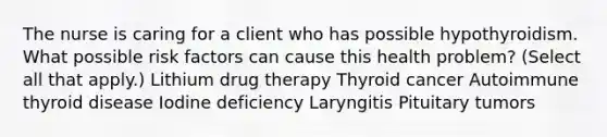 The nurse is caring for a client who has possible hypothyroidism. What possible risk factors can cause this health problem? (Select all that apply.) Lithium drug therapy Thyroid cancer Autoimmune thyroid disease Iodine deficiency Laryngitis Pituitary tumors