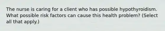 The nurse is caring for a client who has possible hypothyroidism. What possible risk factors can cause this health problem? (Select all that apply.)