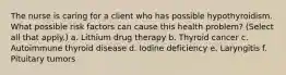 The nurse is caring for a client who has possible hypothyroidism. What possible risk factors can cause this health problem? (Select all that apply.) a. Lithium drug therapy b. Thyroid cancer c. Autoimmune thyroid disease d. Iodine deficiency e. Laryngitis f. Pituitary tumors