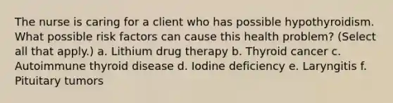 The nurse is caring for a client who has possible hypothyroidism. What possible risk factors can cause this health problem? (Select all that apply.) a. Lithium drug therapy b. Thyroid cancer c. Autoimmune thyroid disease d. Iodine deficiency e. Laryngitis f. Pituitary tumors