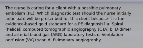 The nurse is caring for a client with a possible pulmonary embolism (PE). Which diagnostic test should the nurse initially anticipate will be prescribed for this client because it is the evidence-based gold standard for a PE diagnosis? a. Spiral (helical) computed tomographic angiography (CTA) b. D-dimer and arterial blood gas (ABG) laboratory tests c. Ventilation-perfusion (V/Q) scan d. Pulmonary angiography