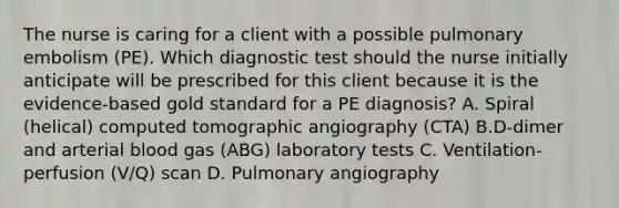 The nurse is caring for a client with a possible pulmonary embolism (PE). Which diagnostic test should the nurse initially anticipate will be prescribed for this client because it is the evidence-based gold standard for a PE diagnosis? A. Spiral (helical) computed tomographic angiography (CTA) B.D-dimer and arterial blood gas (ABG) laboratory tests C. Ventilation-perfusion (V/Q) scan D. Pulmonary angiography