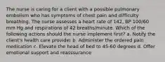 The nurse is caring for a client with a possible pulmonary embolism who has symptoms of chest pain and difficulty breathing. The nurse assesses a heart rate of 142, BP 100/60 mm Hg and respirations of 42 breaths/minute. Which of the following actions should the nurse implement first? a. Notify the client's health care provider b. Administer the ordered pain medication c. Elevate the head of bed to 45-60 degrees d. Offer emotional support and reasssurance