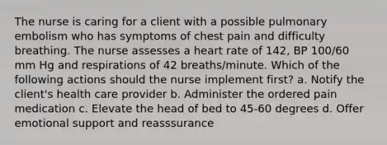 The nurse is caring for a client with a possible pulmonary embolism who has symptoms of chest pain and difficulty breathing. The nurse assesses a heart rate of 142, BP 100/60 mm Hg and respirations of 42 breaths/minute. Which of the following actions should the nurse implement first? a. Notify the client's health care provider b. Administer the ordered pain medication c. Elevate the head of bed to 45-60 degrees d. Offer emotional support and reasssurance