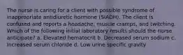 The nurse is caring for a client with possible syndrome of inappropriate antidiuretic hormone (SIADH). The client is confused and reports a headache, muscle cramps, and twitching. Which of the following initial laboratory results should the nurse anticipate? a. Elevated hematocrit b. Decreased serum sodium c. Increased serum chloride d. Low urine specific gravity