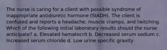 The nurse is caring for a client with possible syndrome of inappropriate antidiuretic hormone (SIADH). The client is confused and reports a headache, muscle cramps, and twitching. Which of the following initial laboratory results should the nurse anticipate? a. Elevated hematocrit b. Decreased serum sodium c. Increased serum chloride d. Low urine specific gravity