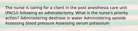 The nurse is caring for a client in the post anesthesia care unit (PACU) following an adrenalectomy. What is the nurse's priority action? Administering dextrose in water Administering opioids Assessing blood pressure Assessing serum potassium