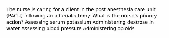 The nurse is caring for a client in the post anesthesia care unit (PACU) following an adrenalectomy. What is the nurse's priority action? Assessing serum potassium Administering dextrose in water Assessing blood pressure Administering opioids