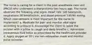 The nurse is caring for a client in the post anesthesia care unit (PACU) who underwent a thoracotomy two hours ago. The nurse observes the following vital signs. Heart rate 140 beats/min, respirations 26 breaths/min, and blood pressure 140/90 mmhg. Which interventions is most important for the nurse to implement? a. Medicate for pain and monitor vital signs according to protocol b. Encourage the client to splint the incision with a pillow to cough and deep breathe c. Administer intravenous fluid bolus as prescribed by the healthcare provider d. Apply oxygen at 10 L via non-rebreather mask and monitor pulse oximeter