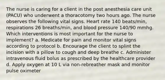 The nurse is caring for a client in the post anesthesia care unit (PACU) who underwent a thoracotomy two hours ago. The nurse observes the following vital signs. Heart rate 140 beats/min, respirations 26 breaths/min, and blood pressure 140/90 mmhg. Which interventions is most important for the nurse to implement? a. Medicate for pain and monitor vital signs according to protocol b. Encourage the client to splint the incision with a pillow to cough and deep breathe c. Administer intravenous fluid bolus as prescribed by the healthcare provider d. Apply oxygen at 10 L via non-rebreather mask and monitor pulse oximeter