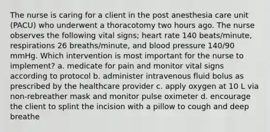 The nurse is caring for a client in the post anesthesia care unit (PACU) who underwent a thoracotomy two hours ago. The nurse observes the following vital signs; heart rate 140 beats/minute, respirations 26 breaths/minute, and blood pressure 140/90 mmHg. Which intervention is most important for the nurse to implement? a. medicate for pain and monitor vital signs according to protocol b. administer intravenous fluid bolus as prescribed by the healthcare provider c. apply oxygen at 10 L via non-rebreather mask and monitor pulse oximeter d. encourage the client to splint the incision with a pillow to cough and deep breathe