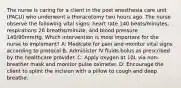 The nurse is caring for a client in the post anesthesia care unit (PACU) who underwent a thoracotomy two hours ago. The nurse observe the following vital signs: heart rate 140 beats/minutes, respirations 26 breaths/minute, and blood pressure 140/90mmHg. Which intervention is most important for the nurse to implement? A: Medicate for pain and monitor vital signs according to protocol B: Administer IV fluids bolus as prescribed by the healthcare provider. C: Apply oxygen at 10L via non-breather mask and monitor pulse oximeter. D: Encourage the client to splint the incision with a pillow to cough and deep breathe.