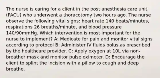 The nurse is caring for a client in the post anesthesia care unit (PACU) who underwent a thoracotomy two hours ago. The nurse observe the following vital signs: heart rate 140 beats/minutes, respirations 26 breaths/minute, and blood pressure 140/90mmHg. Which intervention is most important for the nurse to implement? A: Medicate for pain and monitor vital signs according to protocol B: Administer IV fluids bolus as prescribed by the healthcare provider. C: Apply oxygen at 10L via non-breather mask and monitor pulse oximeter. D: Encourage the client to splint the incision with a pillow to cough and deep breathe.