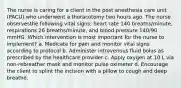 The nurse is caring for a client in the post anesthesia care unit (PACU) who underwent a thoracotomy two hours ago. The nurse observesthe following vital signs: heart rate 140 breaths/minute, respirations 26 breaths/minute, and blood pressure 140/90 mmHG. Which intervention is most important for the nurse to implement? a. Medicate for pain and monitor vital signs according to protocol b. Administer intravenous fluid bolus as prescribed by the healthcare provider c. Apply oxygen at 10 L via non-rebreather mask and monitor pulse oximeter d. Encourage the client to splint the incision with a pillow to cough and deep breathe.