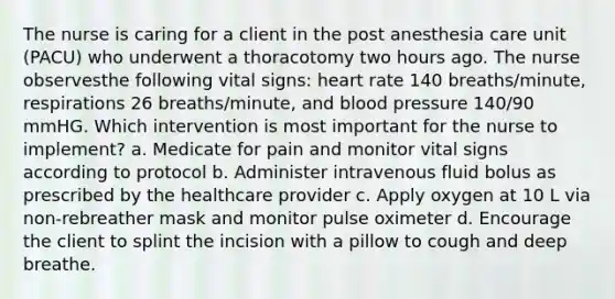 The nurse is caring for a client in the post anesthesia care unit (PACU) who underwent a thoracotomy two hours ago. The nurse observesthe following vital signs: heart rate 140 breaths/minute, respirations 26 breaths/minute, and blood pressure 140/90 mmHG. Which intervention is most important for the nurse to implement? a. Medicate for pain and monitor vital signs according to protocol b. Administer intravenous fluid bolus as prescribed by the healthcare provider c. Apply oxygen at 10 L via non-rebreather mask and monitor pulse oximeter d. Encourage the client to splint the incision with a pillow to cough and deep breathe.