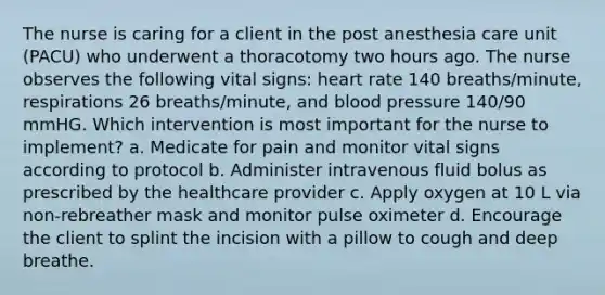 The nurse is caring for a client in the post anesthesia care unit (PACU) who underwent a thoracotomy two hours ago. The nurse observes the following vital signs: heart rate 140 breaths/minute, respirations 26 breaths/minute, and blood pressure 140/90 mmHG. Which intervention is most important for the nurse to implement? a. Medicate for pain and monitor vital signs according to protocol b. Administer intravenous fluid bolus as prescribed by the healthcare provider c. Apply oxygen at 10 L via non-rebreather mask and monitor pulse oximeter d. Encourage the client to splint the incision with a pillow to cough and deep breathe.