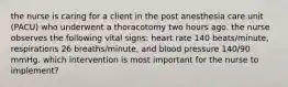 the nurse is caring for a client in the post anesthesia care unit (PACU) who underwent a thoracotomy two hours ago. the nurse observes the following vital signs: heart rate 140 beats/minute, respirations 26 breaths/minute, and blood pressure 140/90 mmHg. which intervention is most important for the nurse to implement?