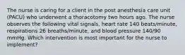 The nurse is caring for a client in the post anesthesia care unit (PACU) who underwent a thoracotomy two hours ago. The nurse observes the following vital signals, heart rate 140 beats/minute, respirations 26 breaths/minute, and blood pressure 140/90 mmHg. Which intervention is most important for the nurse to implement?
