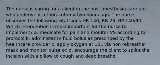 The nurse is caring for a client in the post anesthesia care unit who underwent a thoracotomy two hours ago. The nurse observes the following vital signs HR 140, RR 26, BP 140/90. Which intervention is most important for the nurse to implement? a. medicate for pain and monitor VS according to protocol b. administer IV fluid bolus as prescribed by the healthcare provider c. apply oxygen at 10L via non rebreather mask and monitor pulse ox d, encourage the client to splint the incision with a pillow to cough and deep breathe