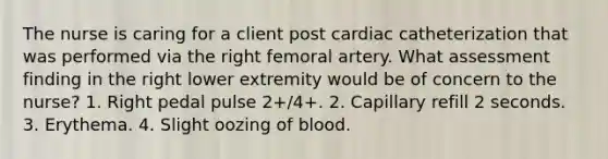 The nurse is caring for a client post cardiac catheterization that was performed via the right femoral artery. What assessment finding in the right lower extremity would be of concern to the nurse? 1. Right pedal pulse 2+/4+. 2. Capillary refill 2 seconds. 3. Erythema. 4. Slight oozing of blood.