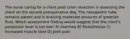 The nurse caring for a client post colon resection is assessing the client on the second postoperative day. The nasogastric tube remains patent and is draining moderate amounts of greenish fluid. Which assessment finding would suggest that the client's potassium level is too low? A) Diarrhea B) Paresthesias C) Increased muscle tone D) Joint pain