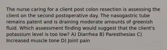 The nurse caring for a client post colon resection is assessing the client on the second postoperative day. The nasogastric tube remains patent and is draining moderate amounts of greenish fluid. Which assessment finding would suggest that the client's potassium level is too low? A) Diarrhea B) Paresthesias C) Increased muscle tone D) Joint pain