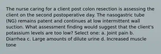 The nurse caring for a client post colon resection is assessing the client on the second postoperative day. The nasogastric tube (NG) remains patent and continues at low intermittent wall suction. What assessment finding would suggest that the client's potassium levels are too low? Select one: a. Joint pain b. Diarrhea c. Large amounts of dilute urine d. Increased muscle tone