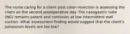 The nurse caring for a client post colon resection is assessing the client on the second postoperative day. The nasogastric tube (NG) remains patent and continues at low intermittent wall suction. What assessment finding would suggest that the client's potassium levels are too low?