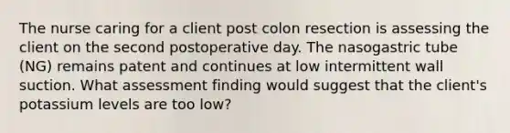 The nurse caring for a client post colon resection is assessing the client on the second postoperative day. The nasogastric tube (NG) remains patent and continues at low intermittent wall suction. What assessment finding would suggest that the client's potassium levels are too low?