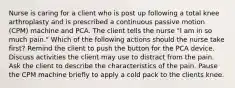 Nurse is caring for a client who is post up following a total knee arthroplasty and is prescribed a continuous passive motion (CPM) machine and PCA. The client tells the nurse "I am in so much pain." Which of the following actions should the nurse take first? Remind the client to push the button for the PCA device. Discuss activities the client may use to distract from the pain. Ask the client to describe the characteristics of the pain. Pause the CPM machine briefly to apply a cold pack to the clients knee.