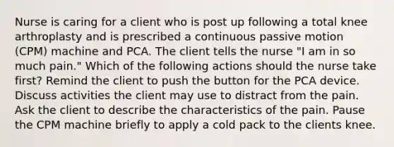 Nurse is caring for a client who is post up following a total knee arthroplasty and is prescribed a continuous passive motion (CPM) machine and PCA. The client tells the nurse "I am in so much pain." Which of the following actions should the nurse take first? Remind the client to push the button for the PCA device. Discuss activities the client may use to distract from the pain. Ask the client to describe the characteristics of the pain. Pause the CPM machine briefly to apply a cold pack to the clients knee.