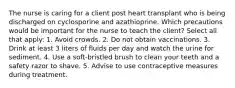 The nurse is caring for a client post heart transplant who is being discharged on cyclosporine and azathioprine. Which precautions would be important for the nurse to teach the client? Select all that apply: 1. Avoid crowds. 2. Do not obtain vaccinations. 3. Drink at least 3 liters of fluids per day and watch the urine for sediment. 4. Use a soft-bristled brush to clean your teeth and a safety razor to shave. 5. Advise to use contraceptive measures during treatment.