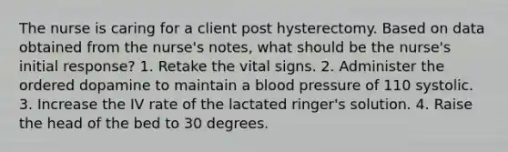 The nurse is caring for a client post hysterectomy. Based on data obtained from the nurse's notes, what should be the nurse's initial response? 1. Retake the vital signs. 2. Administer the ordered dopamine to maintain a <a href='https://www.questionai.com/knowledge/kD0HacyPBr-blood-pressure' class='anchor-knowledge'>blood pressure</a> of 110 systolic. 3. Increase the IV rate of the lactated ringer's solution. 4. Raise the head of the bed to 30 degrees.