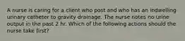 A nurse is caring for a client who post and who has an indwelling urinary catheter to gravity drainage. The nurse notes no urine output in the past 2 hr. Which of the following actions should the nurse take first?