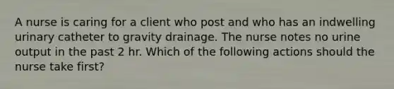 A nurse is caring for a client who post and who has an indwelling urinary catheter to gravity drainage. The nurse notes no urine output in the past 2 hr. Which of the following actions should the nurse take first?